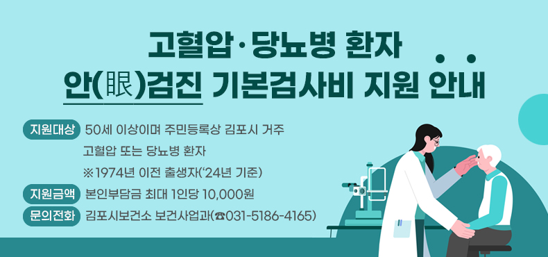 고혈압·당뇨병 환자 안(眼)검진 기본검사비 지원 안내

- 지원대상: 50세 이상이며 주민등록상 김포시 거주 고혈압 또는 당뇨병 환자
※1974년 이전 출생자(‘24년 기준)
- 지원금액: 본인부담금 최대 1인당 10,000원
- 문의전화: 김포시보건소 보건사업과(☎031-5186-4165)